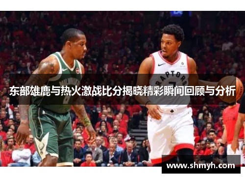 东部雄鹿与热火激战比分揭晓精彩瞬间回顾与分析