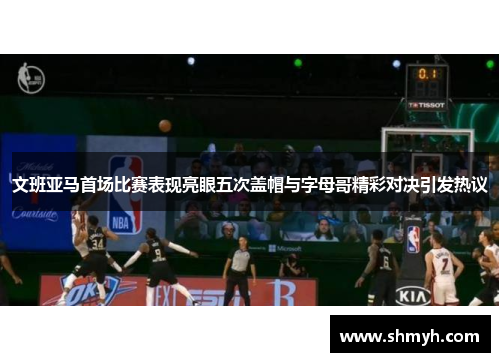 文班亚马首场比赛表现亮眼五次盖帽与字母哥精彩对决引发热议